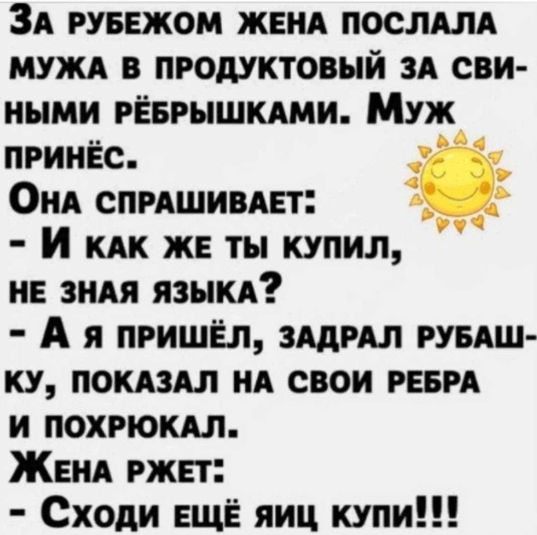 За рубежом жена послала мужа в продуктовый за свиными рёбрышками. Муж принёс. Она спрашивает: - И как же ты купил, не зная языка? - А я пришёл, задрал рубашку, показал на свои ребра и похрюкал. Жена ржет: - Сходи ещё яиц купи!!!