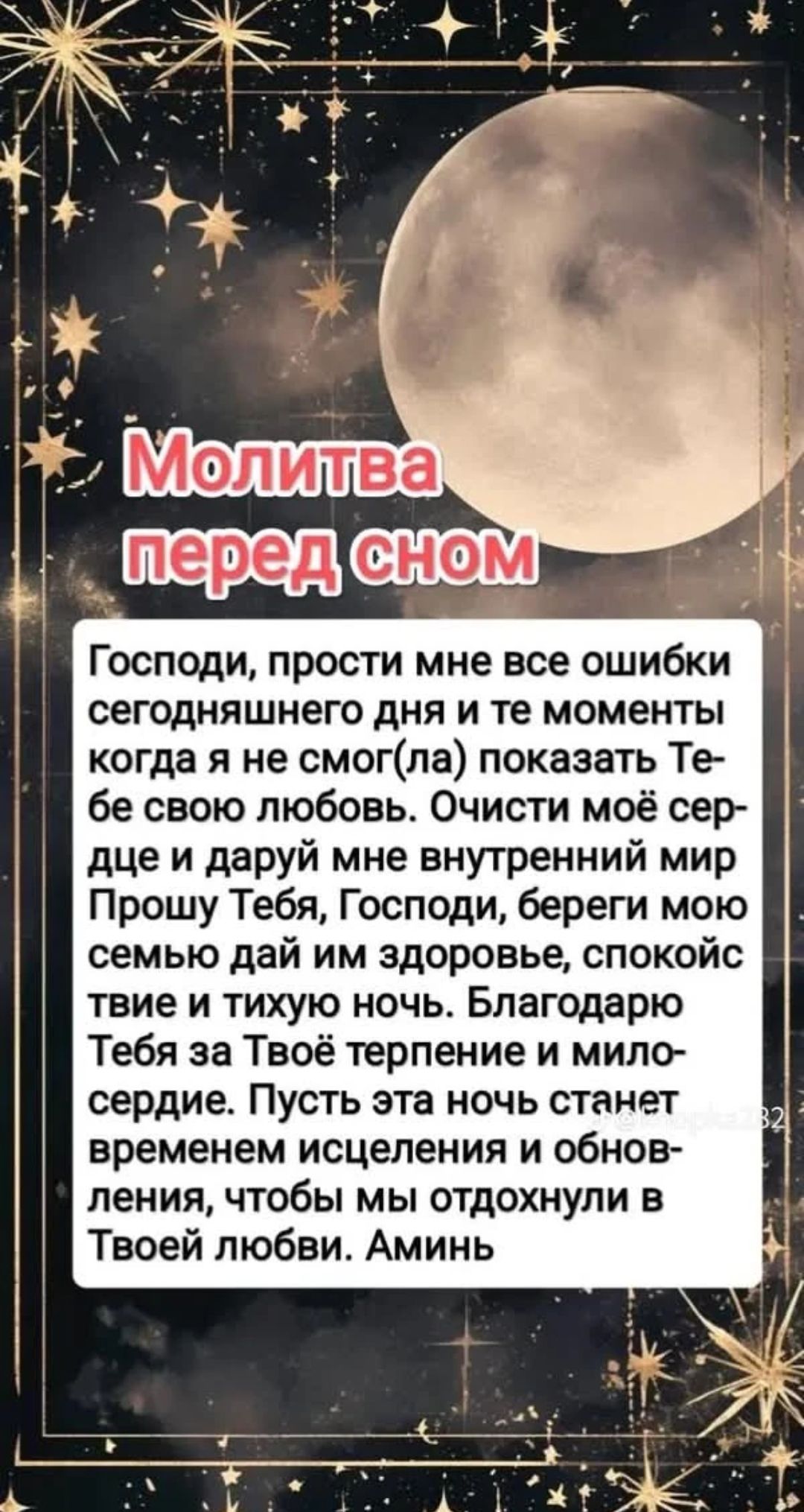 Молитва перед сном. Господи, прости мне все ошибки сегодняшнего дня и те моменты когда я не смог(ла) показать Тебе свою любовь. Очисти моё сердце и даруй мне внутренний мир Прошу Тебя, Господи, береги мою семью дай им здоровье, спокойствие и тихую ночь. Благодарю Тебя за Твоё терпение и милосердие. Пусть эта ночь станет временем исцеления и