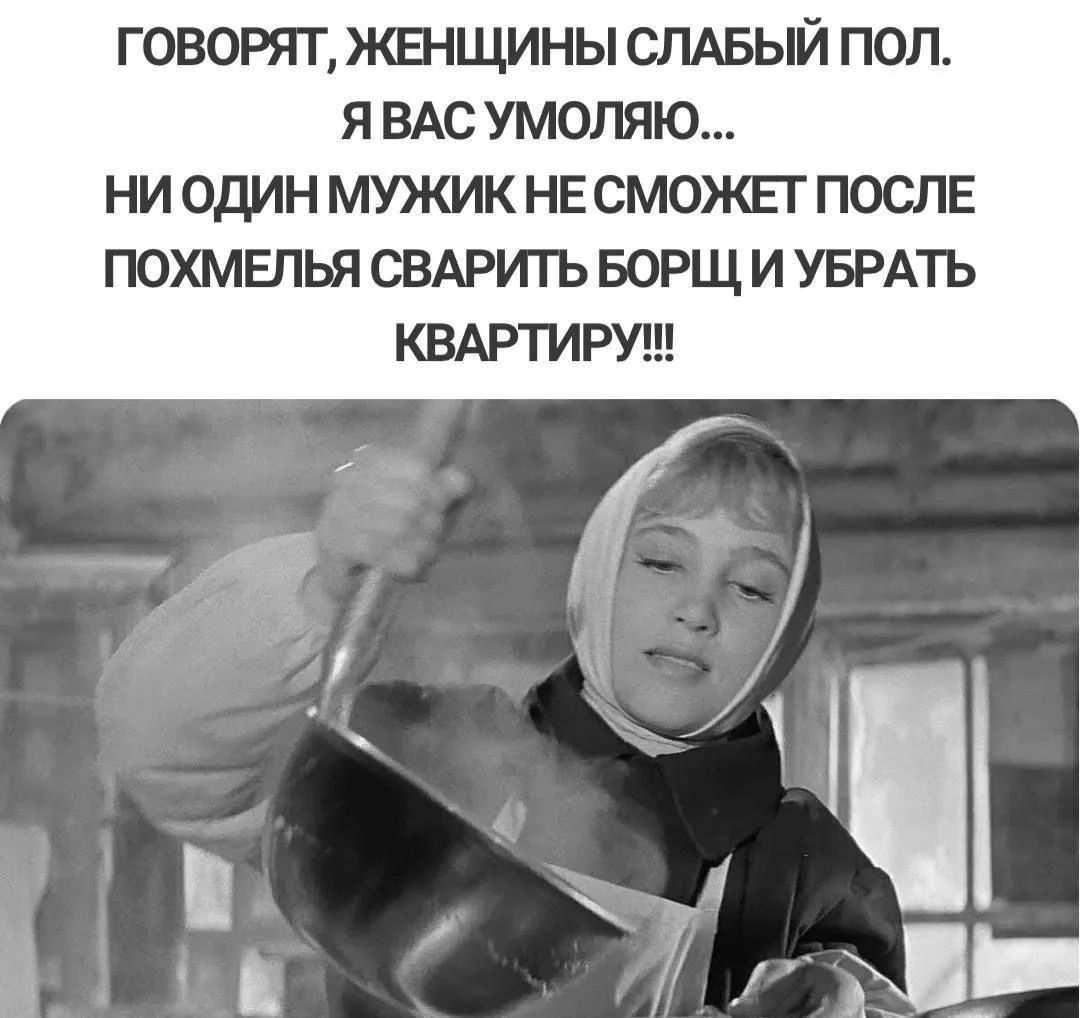 Говорят, женщины слабый пол. Я вас умоляю... Ни один мужик не сможет после похмелья сварить борщ и убрать квартиру!!!