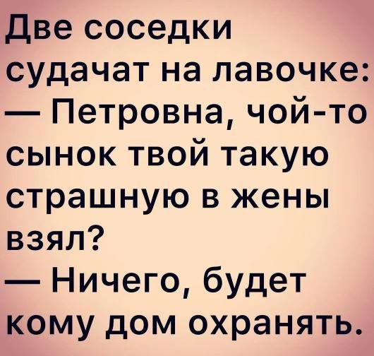 Две соседки судачат на лавочке: — Петровна, чой-то сынок твой такую страшную в жены взял? — Ничего, будет кому дом охранять.