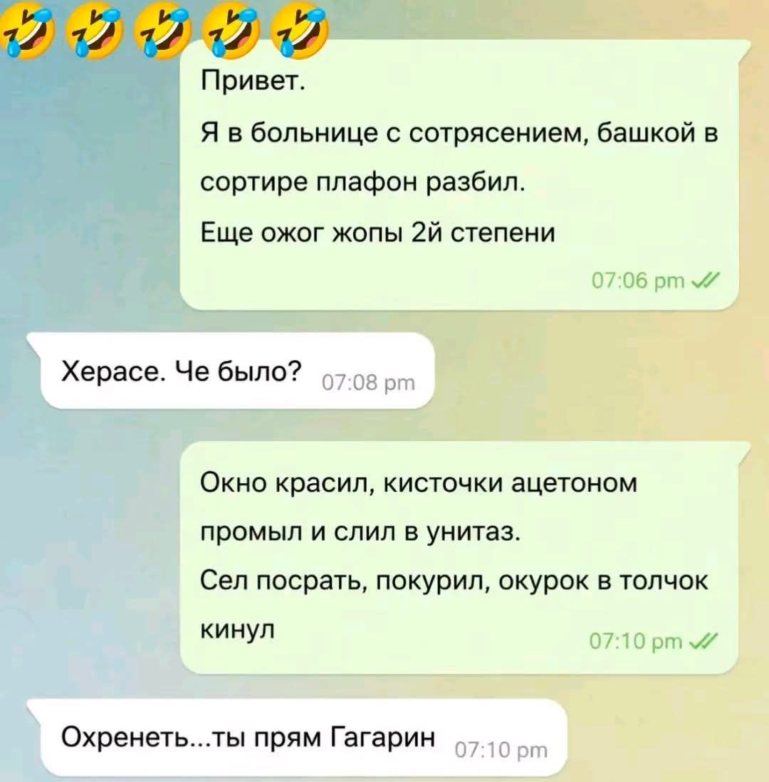 Привет. Я в больнице с сотрясением, башкой в сортире плафон разбил. Еще ожог жопы 2й степени. Херасе. Че было? Окно красил, кисточки ацетоном промыл и слил в унитаз. Сел посрать, покурил, окурок в толчок кинул. Охренеть... ты прям Гагарин