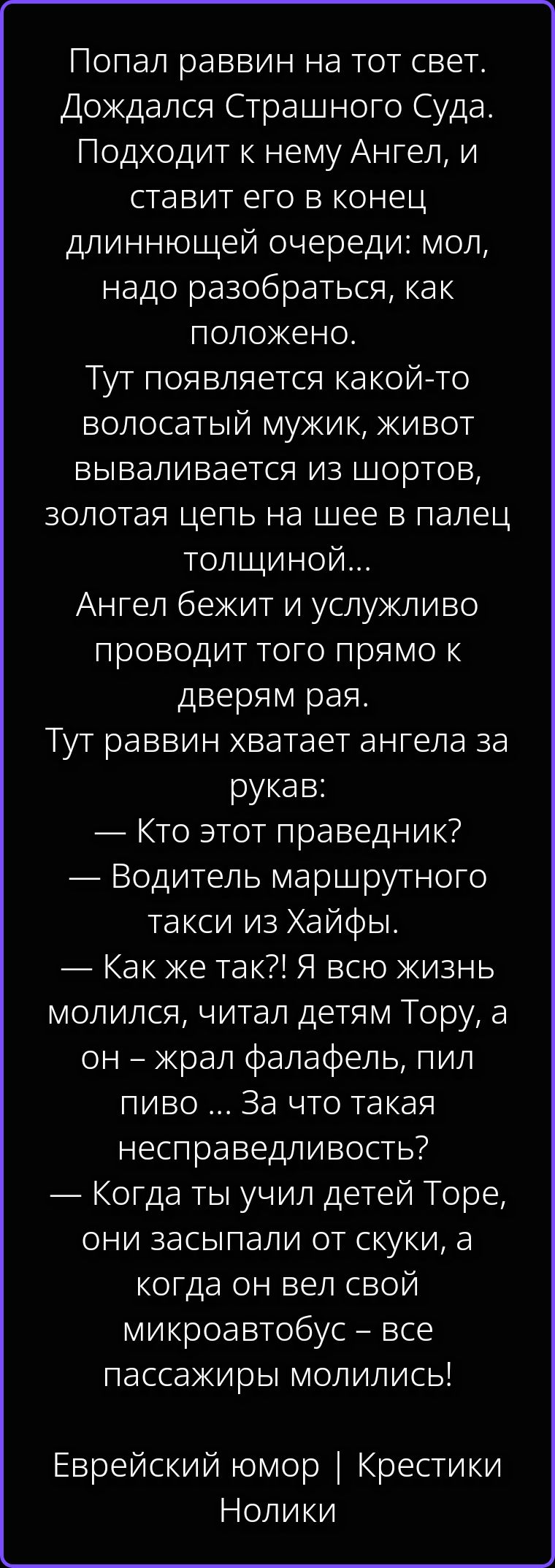 Попал раввин на тот свет. Дождался Страшного Суда. Подходит к нему Ангел, и ставит его в конец длиннющей очереди: мол, надо разобраться, как положено. Тут появляется какой-то волосатый мужик, живот вываливается из шортов, золотая цепь на шее в палец толщиной... Ангел бежит и услужливо проводит того прямо к дверям рая. Тут раввин хватает ангела за