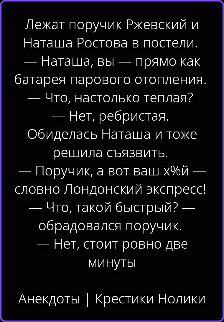 Лежат поручик Ржевский и Наташа Ростова в постели. — Наташа, вы — прямо как батарея парового отопления. — Что, настолько теплая? — Нет, ребристая. Обиделась Наташа и тоже решила съязвить. — Поручик, а вот ваш х%й — словно Лондонский экспресс! — Что, такой быстрый? — обрадовался поручик. — Нет, стоит ровно две минуты. Анекдоты | Крестики Нолики