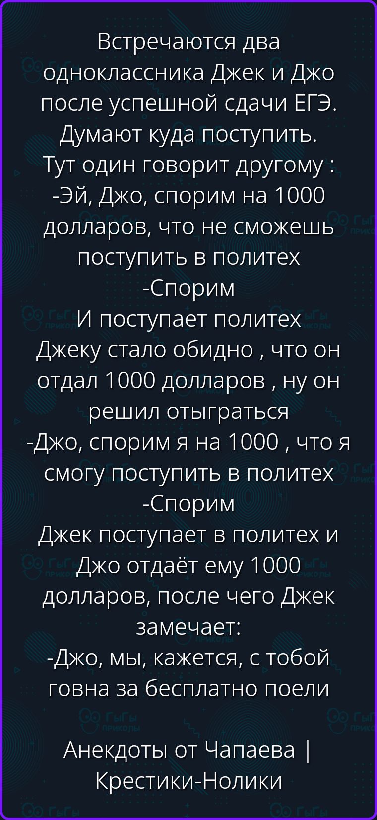 Встречаются два одноклассника Джек и Джо после успешной сдачи ЕГЭ. Думают куда поступить. Тут один говорит другому: -Эй, Джо, спорим на 1000 долларов, что не сможешь поступить в политех -Спорим И поступает политех Джеку стало обидно , что он отдал 1000 долларов , ну он решил отыграться -Джо, спорим я смогу поступить в политех -Спорим Джек