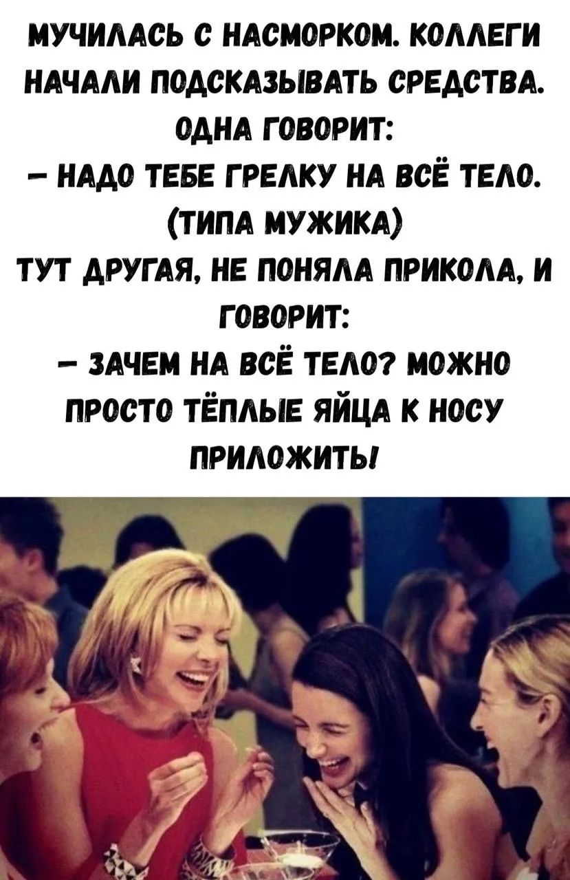 МУЧИЛАСЬ С НАСМОРКОМ. КОЛЛЕГИ НАЧАЛИ ПОДСКАЗЫВАТЬ СРЕДСТВА. ОДНА ГОВОРИТ: – НАДО ТЕБЕ ГРЕЛКУ НА ВСЁ ТЕЛО. (ТИПА МУЖИКА) ТУТ ДРУГАЯ, НЕ ПОНЯЛА ПРИКОЛА, И ГОВОРИТ: – ЗАЧЕМ НА ВСЁ ТЕЛО? МОЖНО ПРОСТО ТЁПЛЫЕ ЯЙЦА К НОСУ ПРИЛОЖИТЬ!