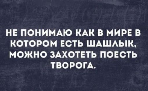 НЕ ПОНИМАЮ КАК В МИРЕ В КОТОРОМ ЕСТЬ ШАШЛЫК, МОЖНО ЗАХОТЕТЬ ПОЕСТЬ ТВОРОГА.