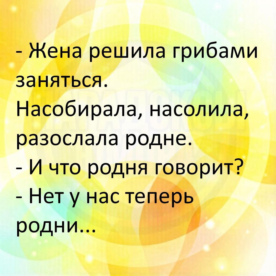 - Жена решила грибами заняться. Насобирала, насолила, разослала родне. - И что родня говорит? - Нет у нас теперь родни...