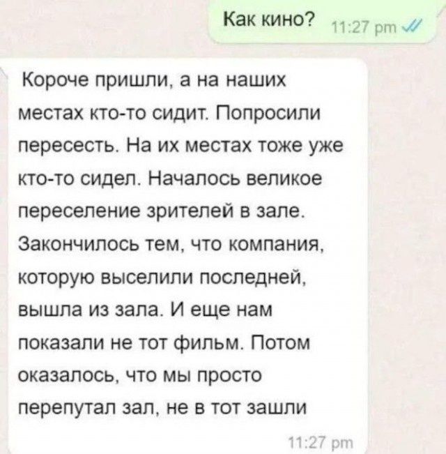 Как кино? Короче пришли, а на наших местах кто-то сидит. Попросили пересесть. На их местах тоже уже кто-то сидел. Началось великое переселение зрителей в зале. Закончилось тем, что компания, которую выселили последней, вышла из зала. И еще нам показали не тот фильм. Потом оказалось, что мы просто перепутал зал, не в тот зашли