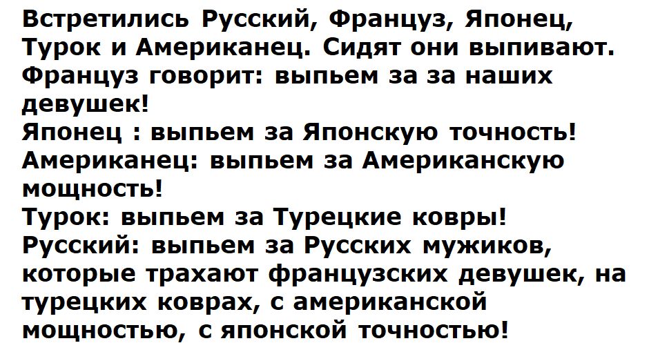 Встретились Русский, Француз, Японец, Турок и Американец. Сидят они выпивают. Француз говорит: выпьем за за наших девушек! Японец : выпьем за Японскую точность! Американец: выпьем за Американскую мощность! Турок: выпьем за Турецкие ковры! Русский: выпьем за Русских мужиков, которые трахают французских девушек, на турецких коврах, с американской