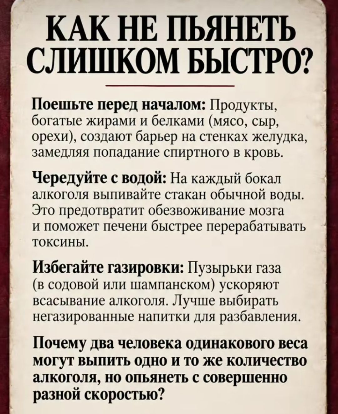 КАК НЕ ПЬЯНЕТЬ СЛИШКОМ БЫСТРО? Поешьте перед началом: Продукты, богатые жирами и белками (мясо, сыр, орехи), создают барьер на стенках желудка, замедляя попадание спиртного в кровь. Чередуйте с водой: На каждый бокал алкоголя выпивайте стакан обычной воды. Это предотвратит обезвоживание мозга и поможет печени быстрее перерабатывать токсины.