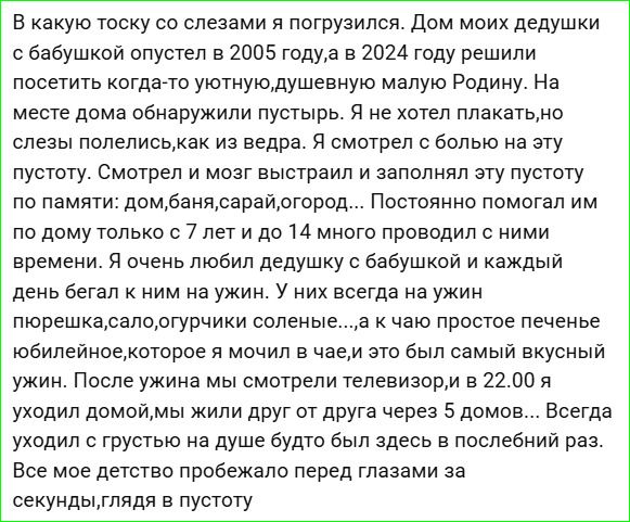 В какую тоску со слезами я погрузился. Дом моих дедушки с бабушкой опустел в 2005 году, а в 2024 году решили посетить когда-то уютную, душевную малую Родину. На месте дома обнаружили пустырь. Я не хотел плакать, но слезы полились, как из ведра. Я смотрел с болью на эту пустоту. Смотрел и мозг выстраивал и заполнял эту пустоту по памяти: дом, баня,