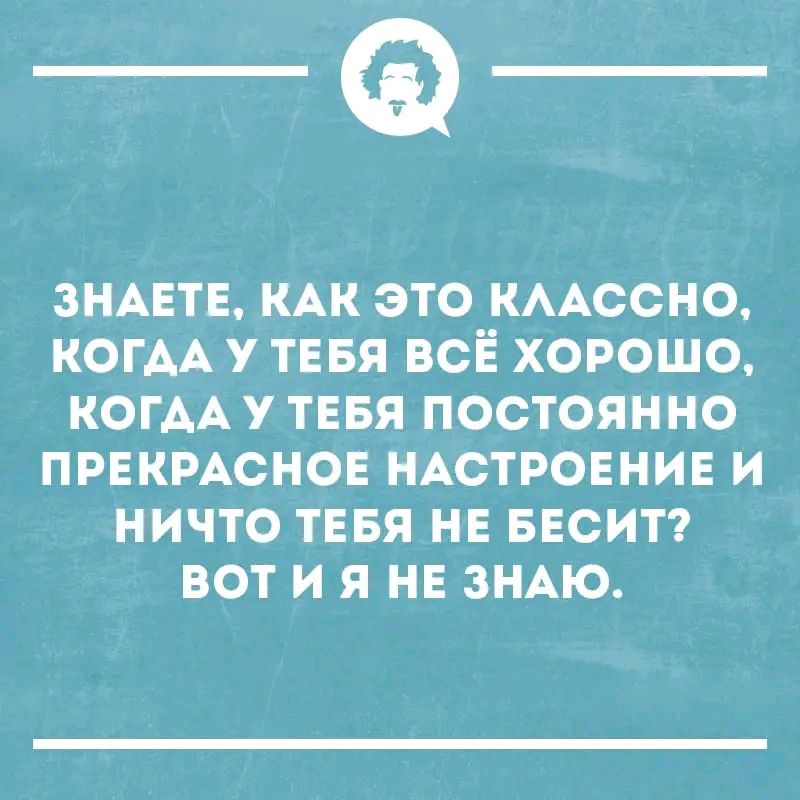 Знаете, как это классно, когда у тебя всё хорошо, когда у тебя постоянно прекрасное настроение и ничто тебя не бесит? Вот и я не знаю.