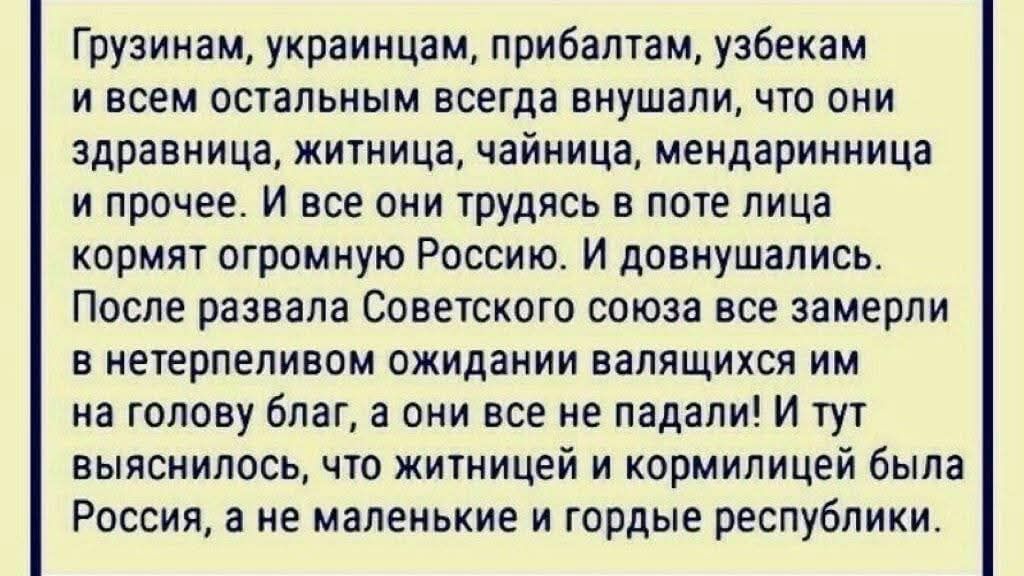 Грузинам, украинцам, прибалтам, узбекам и всем остальным всегда внушали, что они здравница, житница, чайница, мандаринница и прочее. И все они трудясь в поте лица кормят огромную Россию. И довнушались. После развала Советского союза все замерли в нетерпеливом ожидании валящихся им на голову благ, а они все не падали! И тут выяснилось, что житницей