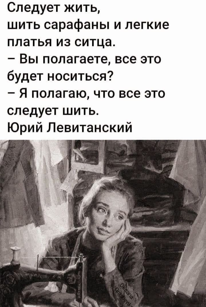 Следует жить,
шить сарафаны и легкие
платья из ситца.
– Вы полагаете, все это
будет носиться?
– Я полагаю, что все это
следует шить.
Юрий Левитанский
