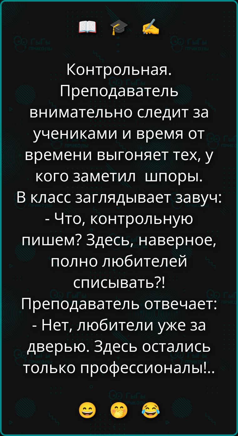Контрольная. Преподаватель внимательно следит за учениками и время от времени выгоняет тех, у кого заметил шпоры. В класс заглядывает завуч: - Что, контрольную пишем? Здесь, наверное, полно любителей списывать?! Преподаватель отвечает: - Нет, любители уже за дверью. Здесь остались только профессионалы!...