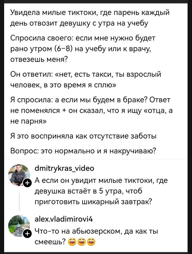 Увидела милые тиктоки, где парень каждый день отвозит девушку с утра на учебу. Спросила своего: если мне нужно будет рано утром (6-8) на учебу или к врачу, отвезешь меня? Он ответил: «нет, есть такси, ты взрослый человек, в это время я сплю». Я спросила: а если мы будем в браке? Ответ не поменялся + он сказал, что я ищу «отца, а не парня». Я это