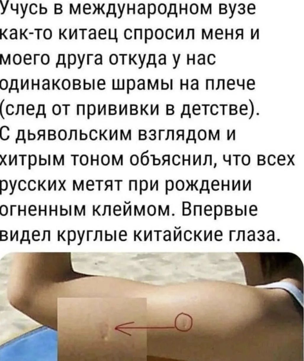 Учусь в международном вузе как-то китаец спросил меня и моего друга откуда у нас одинаковые шрамы на плече (след от прививки в детстве). С дьявольским взглядом и хитрым тоном объяснил, что всех русских метят при рождении огненным клеймом. Впервые видел круглые китайские глаза.