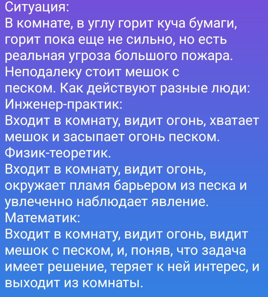 Ситуация:
В комнате, в углу горит куча бумаги, горит пока еще не сильно, но есть реальная угроза большого пожара. Неподалеку стоит мешок с песком. Как действуют разные люди:
Инженер-практик:
Входит в комнату, видит огонь, хватает мешок и засыпает огонь песком.
Физик-теоретик:
Входит в комнату, видит огонь, окружает пламя барьером из песка и