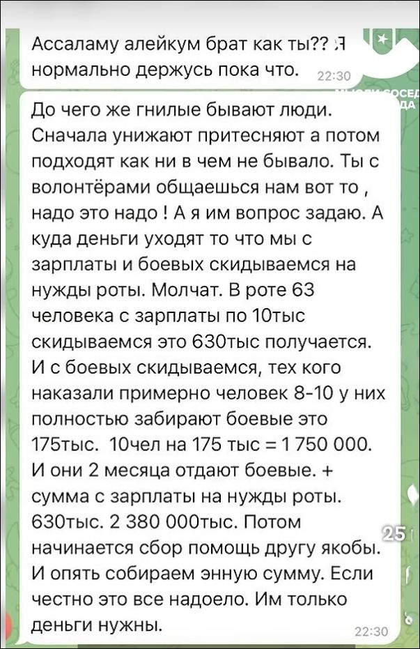 Ассаламу алейкум брат как ты?? Я нормально держусь пока что. До чего же гнилые бывают люди. Сначала унижают притесняют а потом подходят как ни в чем не бывало. Ты с волонтёрами общаешься нам вот то, надо это надо! А я им вопрос задаю. А куда деньги уходят то что мы с зарплаты и боевых скидываемся на нужды роты. Молчат. В роте 63 человека с