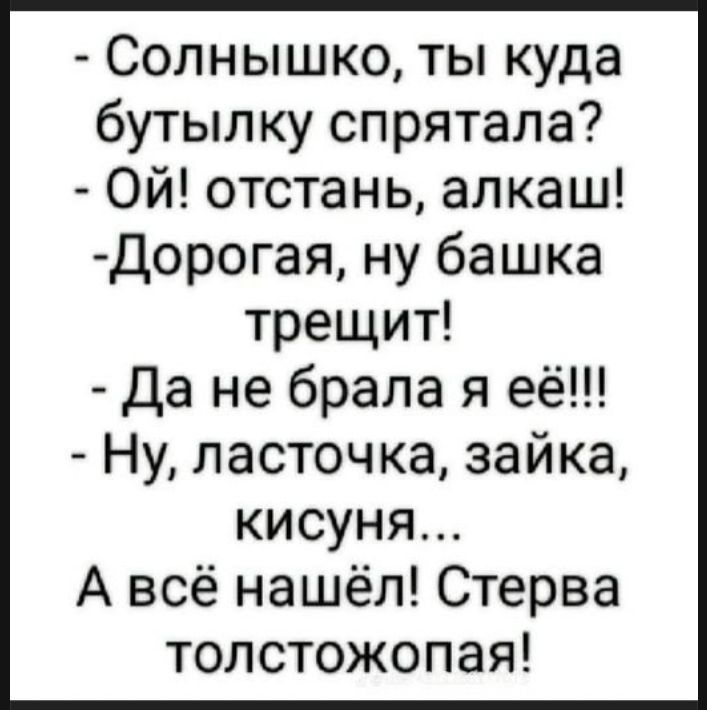 - Солнышко, ты куда бутылку спрятала? - Ой! Отстань, алкаш! - Дорогая, ну башка трещит! - Да не брала я её!!! - Ну, ласточка, зайка, кисуня... А всё нашёл! Стерва толстожопая!