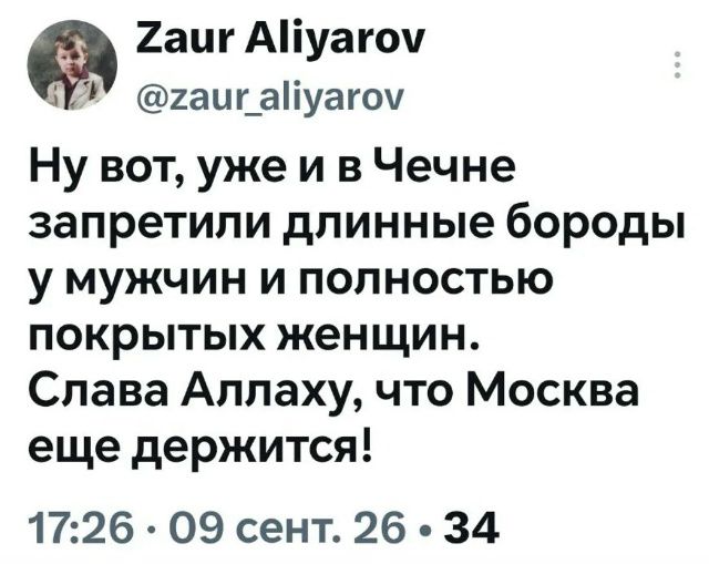Zaur Aliyarov @zaur_aliyarov Ну вот, уже и в Чечне запретили длинные бороды у мужчин и полностью покрытых женщин. Слава Аллаху, что Москва еще держится! 17:26 • 09 сент. 26 • 34