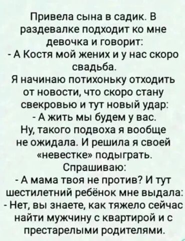 Привела сына в садик. В раздевалке подходит ко мне девочка и говорит: - А Костя мой жених и у нас скоро свадьба. Я начинаю потихоньку отходить от новости, что скоро стану свекровью и тут новый удар: - А жить мы будем у вас. Ну, такого подвоха я вообще не ожидала. И решила я своей «невестке» подыграть. Спрашиваю: - А мама твоя не против? И тут