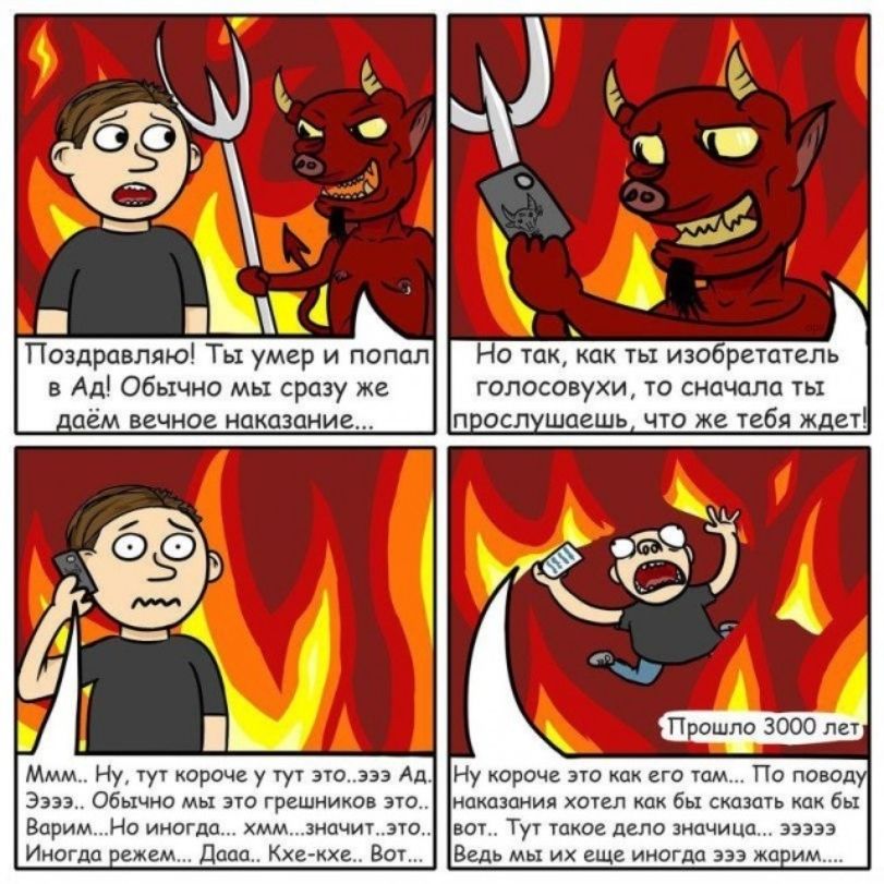Поздравляю! Ты умер и попал в Ад! Обычно мы сразу же даём вечное наказание... Но так, как ты изобретатель голосовухи, то сначала ты прослушаешь, что же тебя ждет! Ммм.. Ну, тут короче у тут это...эээ Ад. Ээээ.. Обычно мы это грешников это.. Варим...Но иногда... хмм...значит...это.. Иногда режем... Дааа.. Кхе-кхе.. Вот... Прошло 3000 лет Ну короче