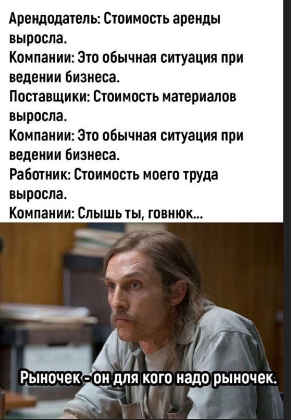 Арендодатель: Стоимость аренды выросла. Компании: Это обычная ситуация при ведении бизнеса. Поставщики: Стоимость материалов выросла. Компании: Это обычная ситуация при ведении бизнеса. Работник: Стоимость моего труда выросла. Компании: Слышь ты, говнюк... Рыночек - он для кого надо рыночек.