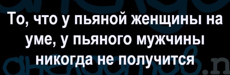 То, что у пьяной женщины на уме, у пьяного мужчины никогда не получится.