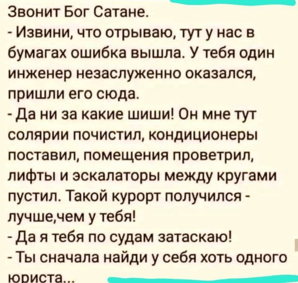 Звонит Бог Сатане. - Извини, что отрываю, тут у нас в бумагах ошибка вышла. У тебя один инженер незаслуженно оказался, пришли его сюда. - Да ни за какие шиши! Он мне тут солярии почистил, кондиционеры поставил, помещения проветрил, лифты и эскалаторы между кругами пустил. Такой курорт получился - лучше, чем у тебя! - Да я тебя по судам затаскаю! -