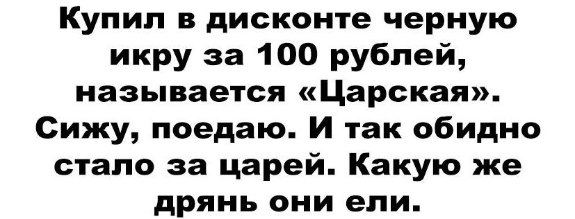 Купил в дисконте черную икру за 100 рублей, называется «Царская». Сижу, поедаю. И так обидно стало за царей. Какую же дрянь они ели.