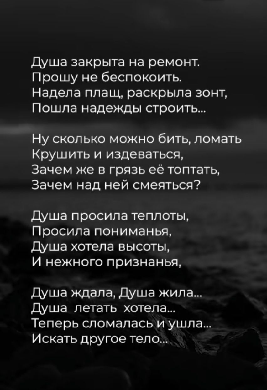 Душа закрыта на ремонт.
Прошу не беспокоить.
Надела плащ, раскрыла зонт,
Пошла надежды строить...

Ну сколько можно бить, ломать
Крушить и издеваться,
Зачем же в грязь её топтать,
Зачем над ней смеяться?

Душа просила теплоты,
Просила пониманья,
Душа хотела высоты,
И нежного признанья,

Душа ждала, Душа жила...
Душа летать хотела...
Теперь