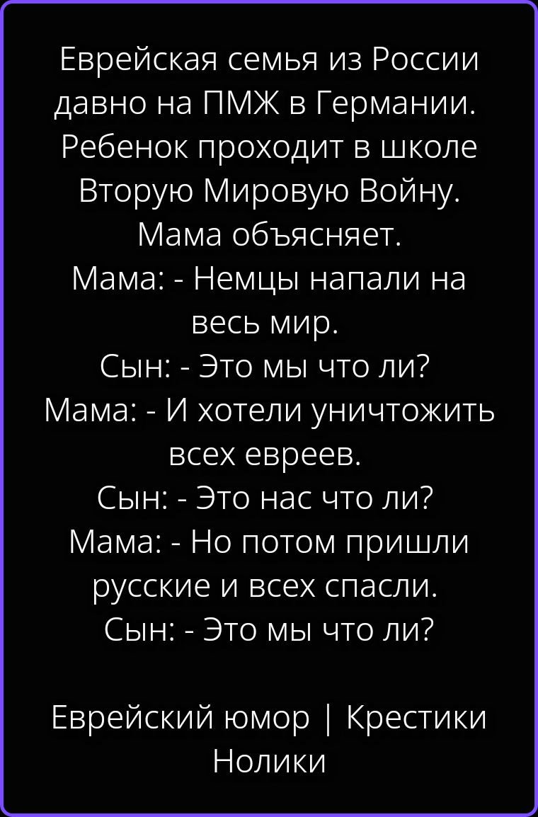 Еврейская семья из России давно на ПМЖ в Германии. Ребенок проходит в школе Вторую Мировую Войну. Мама объясняет. Мама: - Немцы напали на весь мир. Сын: - Это мы что ли? Мама: - И хотели уничтожить всех евреев. Сын: - Это нас что ли? Мама: - Но потом пришли русские и всех спасли. Сын: - Это мы что ли? Еврейский юмор | Крестики Нолики