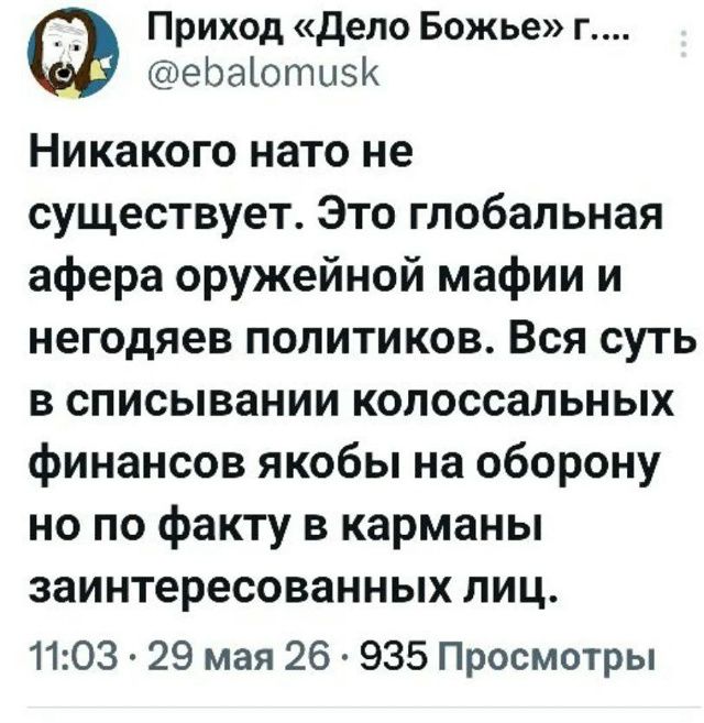 Приход «Дело Божье» г.... @ebalomusk Никакого нато не существует. Это глобальная афера оружейной мафии и негодяев политиков. Вся суть в списывании колоссальных финансов якобы на оборону но по факту в карманы заинтересованных лиц. 11:03 · 29 мая 26 · 935 Просмотры