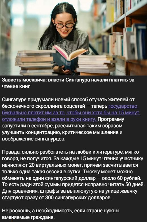 Зависть москвича: власти Сингапура начали платить за чтение книг Сингапуре придумали новый способ отучать жителей от бесконечного скроллинга соцсетей — теперь государство буквально платит им за то, чтобы они хотя бы на 15 минут отложили телефон и взяли в руки книгу. Программу запустили в сентябре, рассчитывая таким образом улучшить концентрацию,
