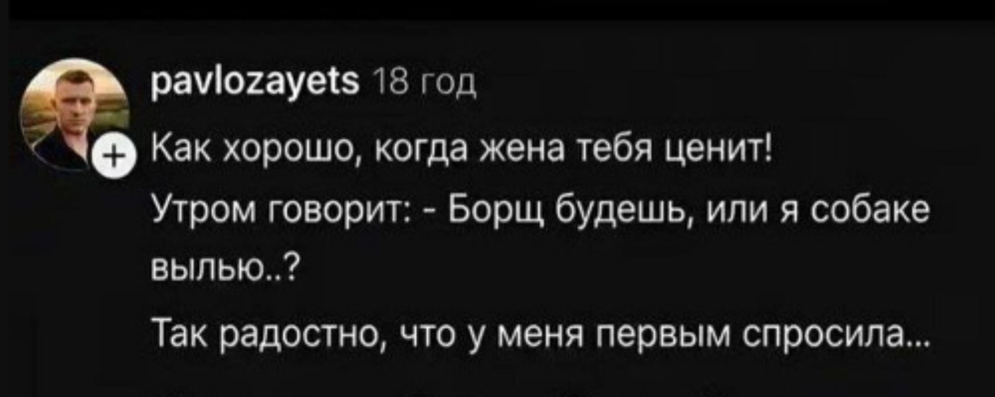 pavlozayets 18 год Как хорошо, когда жена тебя ценит! Утром говорит: - Борщ будешь, или я собаке вылью..? Так радостно, что у меня первым спросила...