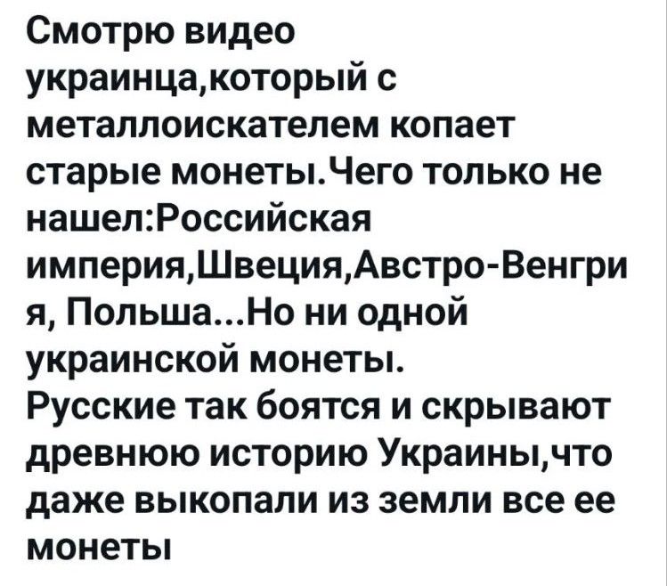 Смотрю видео украинца, который с металлоискателем копает старые монеты. Чего только не нашел: Российская империя, Швеция, Австро-Венгрия, Польша... Но ни одной украинской монеты. Русские так боятся и скрывают древнюю историю Украины, что даже выкопали из земли все ее монеты