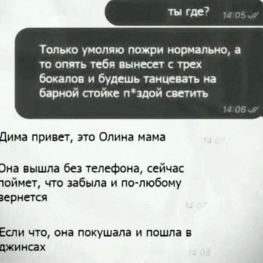ты где? Только умоляю пожри нормально, а то опять тебя вынесет с трех бокалов и будешь танцевать на барной стойке п*здой светить Дима привет, это Олина мама Она вышла без телефона, сейчас поймет, что забыла и по-любому вернется Если что, она покушала и пошла в джинсах