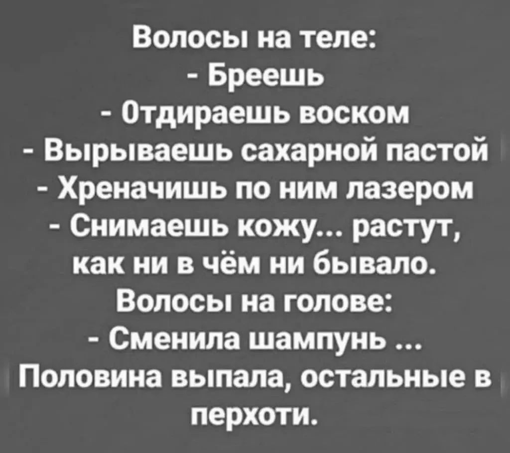 Волосы на теле: - Бреешь - Отдираешь воском - Вырываешь сахарной пастой - Хреначишь по ним лазером - Снимаешь кожу... растут, как ни в чём ни бывало. Волосы на голове: - Сменила шампунь... Половина выпала, остальные в перхоти.