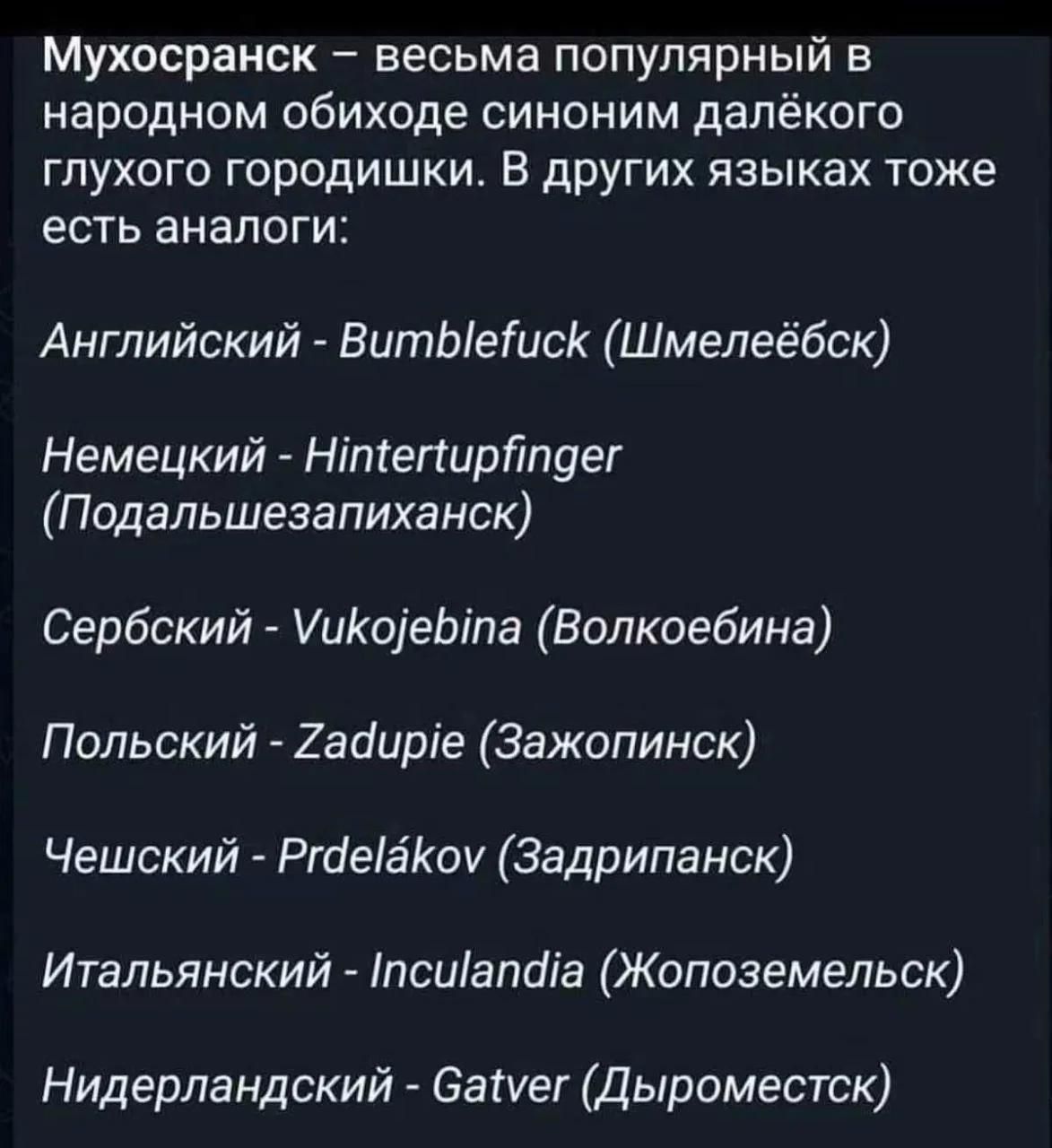 Мухосранск – весьма популярный в народном обиходе синоним далёкого глухого городишки. В других языках тоже есть аналоги: Английский - Bumblefuck (Шмелеёбск) Немецкий - Hintertupfinger (Подальшезапиханск) Сербский - Vukojebina (Волкоeбина) Польский - Zadupie (Зажопинск) Чешский - Prdelákov (Задрипанск) Итальянский - Inculandia (Жопоземельск)