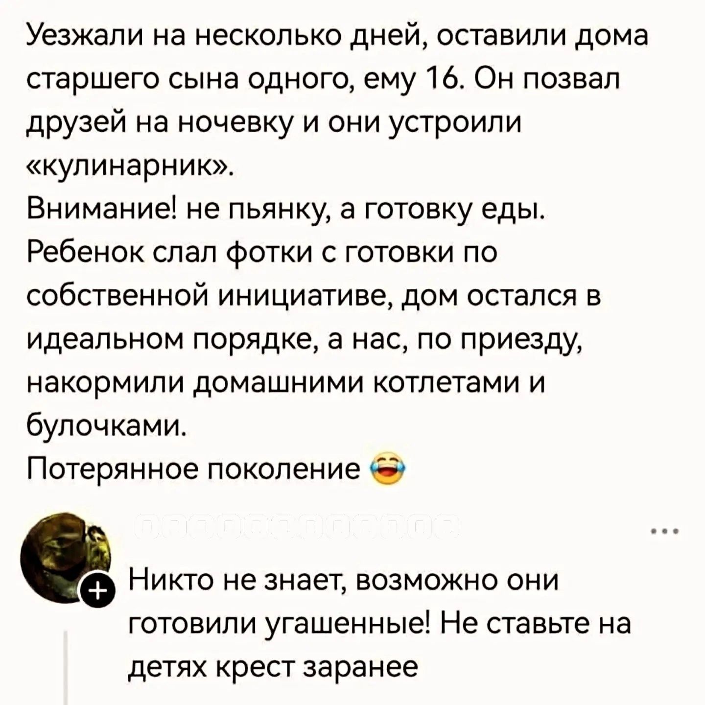 Уезжали на несколько дней, оставили дома старшего сына одного, ему 16. Он позвал друзей на ночевку и они устроили «кулинарник». Внимание! не пьянку, а готовку еды. Ребенок слал фотки с готовки по собственной инициативе, дом остался в идеальном порядке, а нас, по приезду, накормили домашними котлетами и булочками. Потерянное поколение 😂 Никто не
