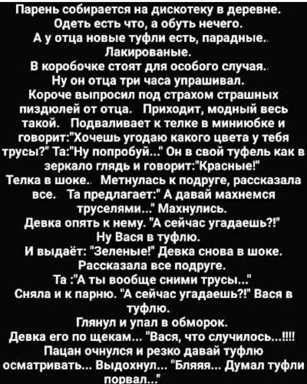 Парень собирается на дискотеку в деревне. Одеть есть что, а обуть нечего. А у отца новые туфли есть, парадные.. Лакированые. В коробочке стоят для особого случая.. Ну он отца три часа упрашивал. Короче выпросил под страхом страшных пиздюлей от отца. Приходит, модный весь такой. Подваливает к телке в миниюбке и говорит: