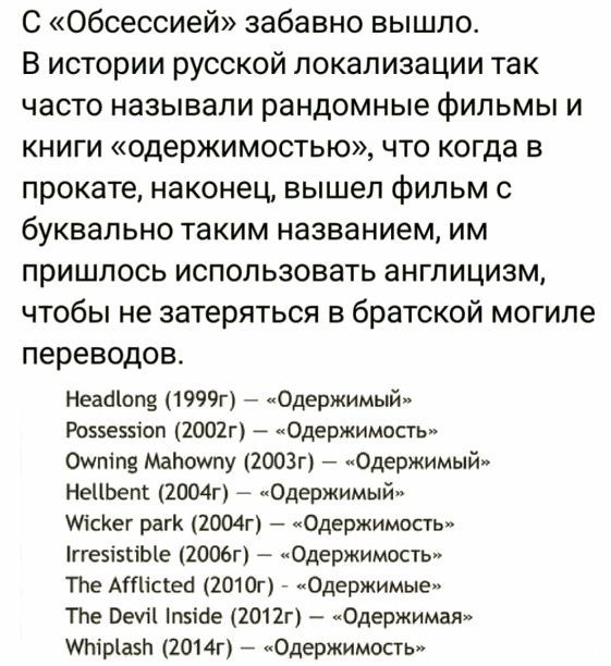 С «Обсессией» забавно вышло. В истории русской локализации так часто называли рандомные фильмы и книги «одержимостью», что когда в прокате, наконец, вышел фильм с буквально таким названием, им пришлось использовать англицизм, чтобы не затеряться в братской могиле переводов. Headlong (1999г) – «Одержимый» Possession (2002г) – «Одержимость» Owning
