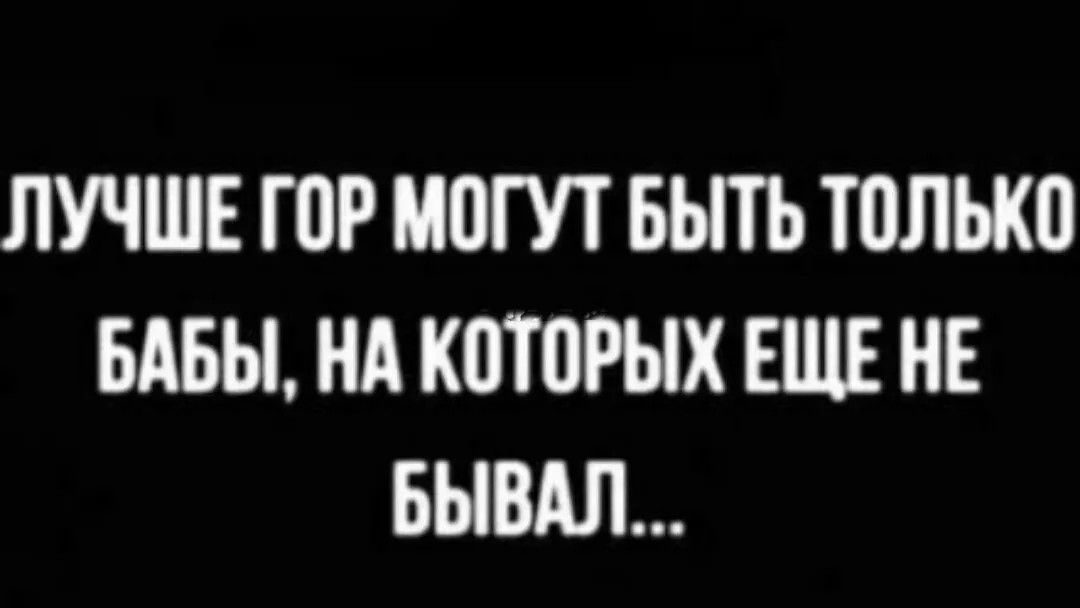 ЛУЧШЕ ГОР МОГУТ БЫТЬ ТОЛЬКО БАБЫ, НА КОТОРЫХ ЕЩЕ НЕ БЫВАЛ...