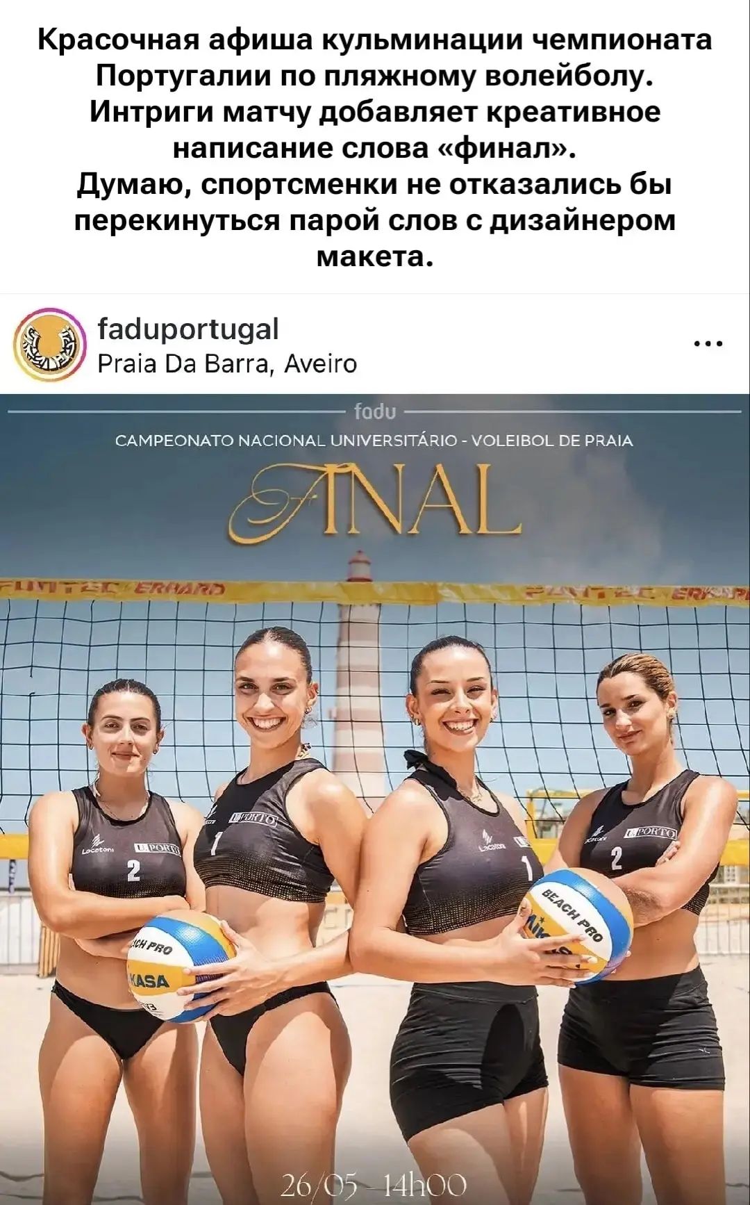 Красочная афиша кульминации чемпионата Португалии по пляжному волейболу. Интриги матчу добавляет креативное написание слова «финал». Думаю, спортсменки не отказались бы перекинуться парой слов с дизайнером макета. fadupuortugal Praia Da Barra, Aveiro fadu CAMPEONATO NACIONAL UNIVERSITÁRIO - VOLEIBOL DE PRAIA FINAL (стилизовано под ANAL) 26/05 -