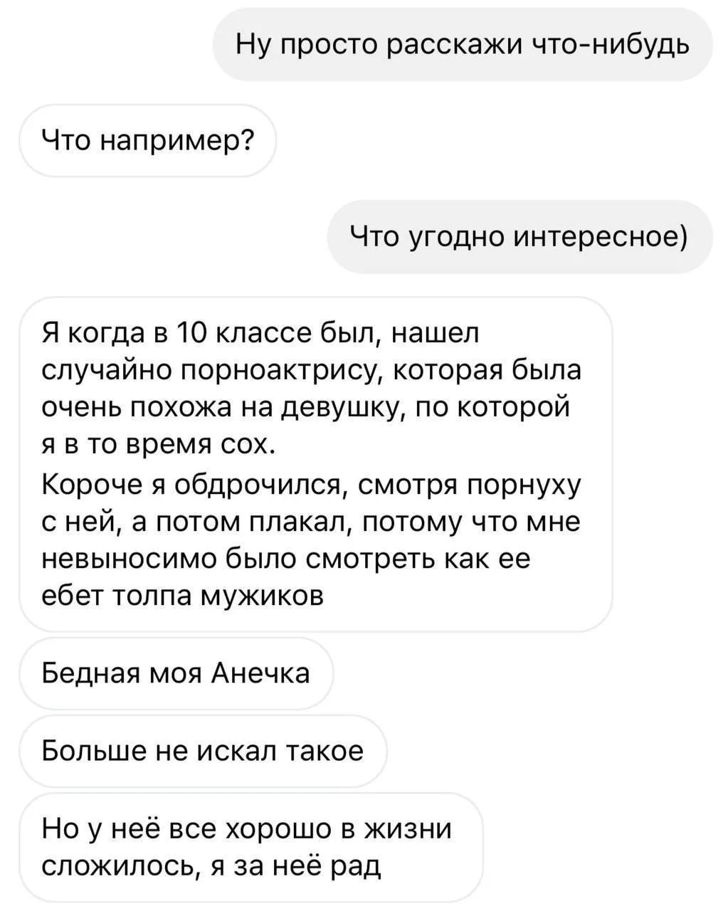 Ну просто расскажи что-нибудь. Что например? Что угодно интересное) Я когда в 10 классе был, нашел случайно порноактрису, которая была очень похожа на девушку, по которой я в то время сох. Короче я обдрочился, смотря порнуху с ней, а потом плакал, потому что мне невыносимо было смотреть как ее ебет толпа мужиков. Бедная моя Анечка. Больше не искал