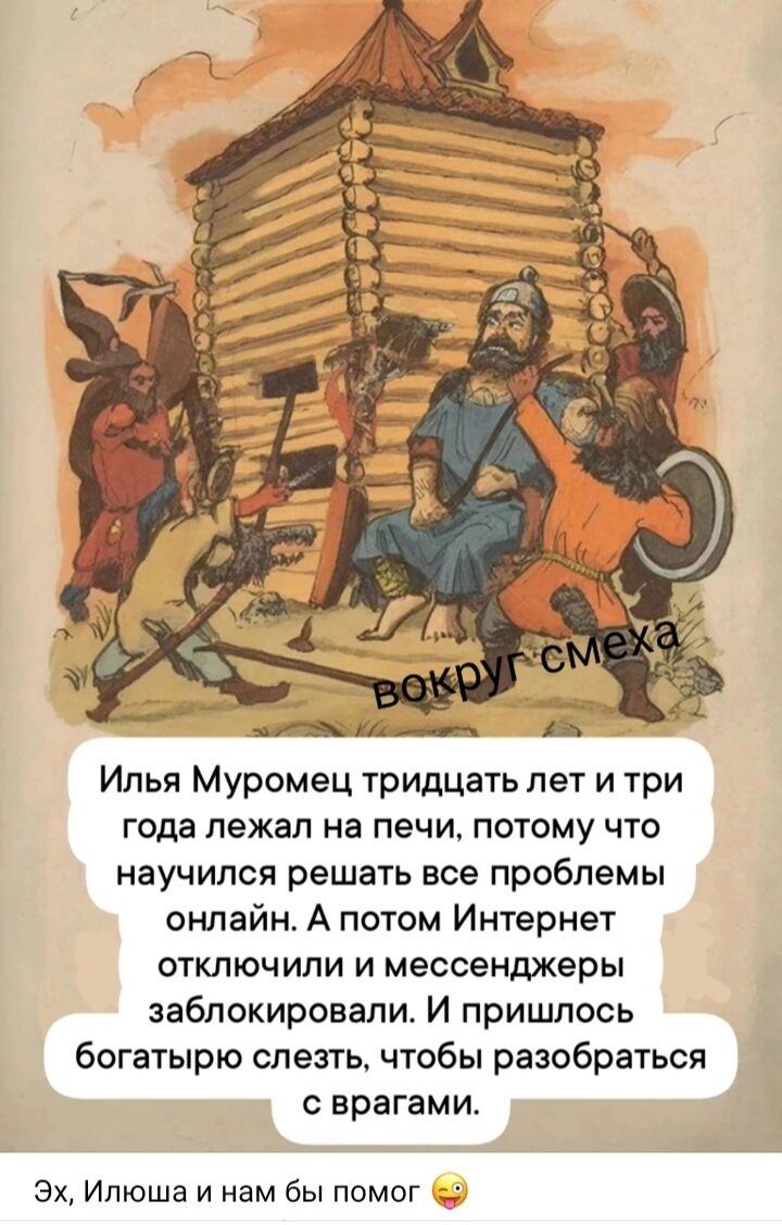 ВОКРУГ СМЕХА
Илья Муромец тридцать лет и три года лежал на печи, потому что научился решать все проблемы онлайн. А потом Интернет отключили и мессенджеры заблокировали. И пришлось богатырю слезть, чтобы разобраться с врагами.
Эх, Илюша и нам бы помог 😉