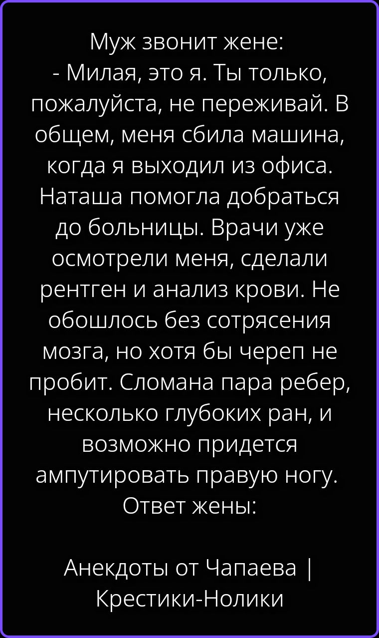 Муж звонит жене: - Милая, это я. Ты только, пожалуйста, не переживай. В общем, меня сбила машина, когда я выходил из офиса. Наташа помогла добраться до больницы. Врачи уже осмотрели меня, сделали рентген и анализ крови. Не обошлось без сотрясения мозга, но хотя бы череп не пробит. Сломана пара ребер, несколько глубоких ран, и возможно придется