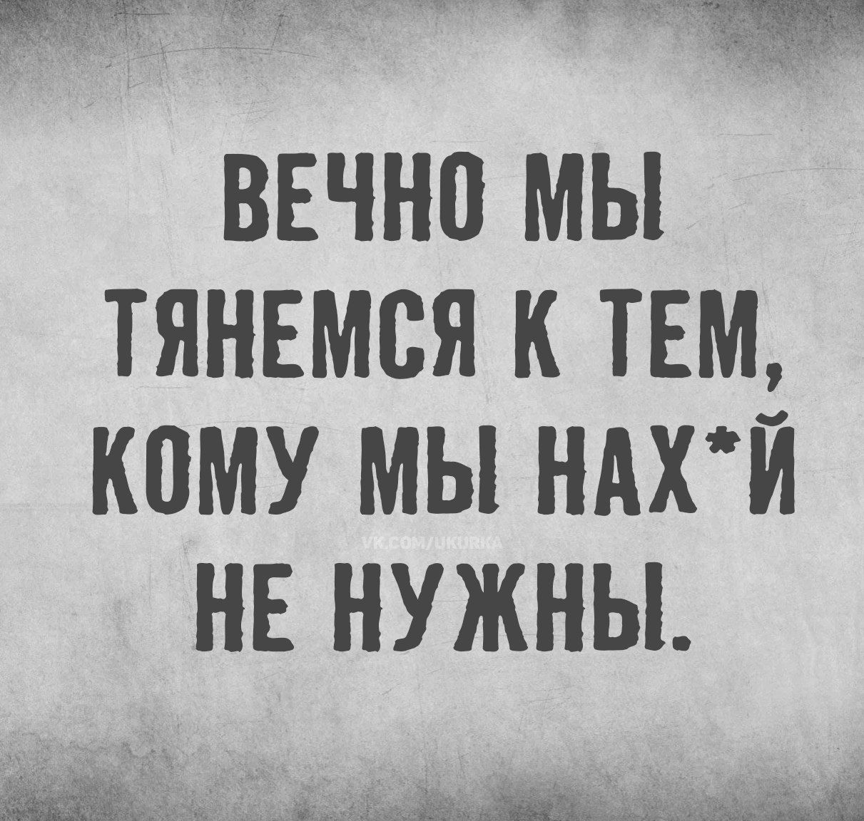 ВЕЧНО МЫ ТЯНЕМСЯ К ТЕМ, КОМУ МЫ НАХ*Й НЕ НУЖНЫ.
