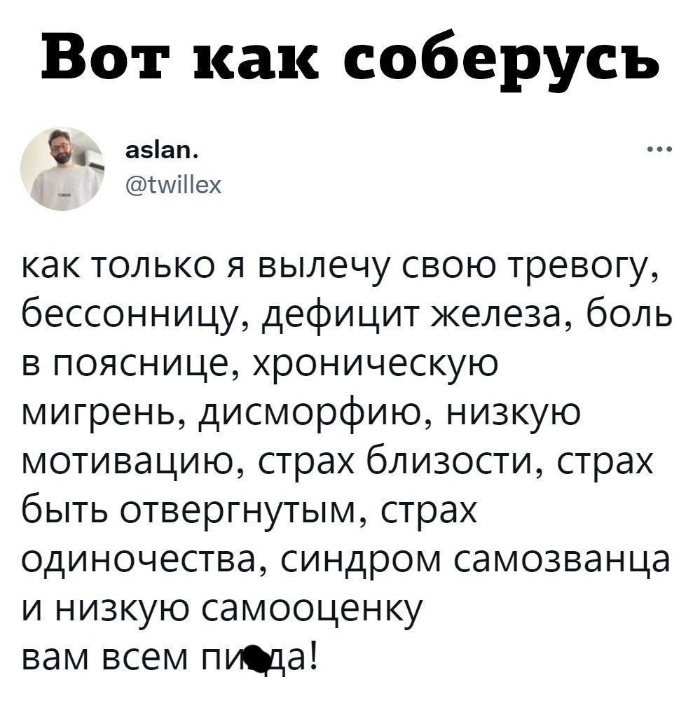 Вот как соберусь aslan. @twillex как только я вылечу свою тревогу, бессонницу, дефицит железа, боль в пояснице, хроническую мигрень, дисморфию, низкую мотивацию, страх близости, страх быть отвергнутым, страх одиночества, синдром самозванца и низкую самооценку вам всем пида!